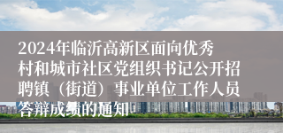 2024年临沂高新区面向优秀村和城市社区党组织书记公开招聘镇（街道）事业单位工作人员答辩成绩的通知