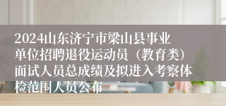 2024山东济宁市梁山县事业单位招聘退役运动员（教育类）面试人员总成绩及拟进入考察体检范围人员公布