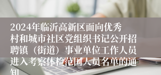 2024年临沂高新区面向优秀村和城市社区党组织书记公开招聘镇（街道）事业单位工作人员进入考察体检范围人员名单的通知