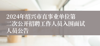 2024年绍兴市直事业单位第二次公开招聘工作人员入围面试人员公告