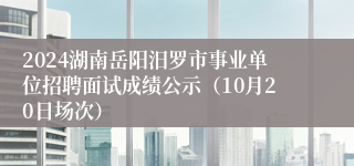 2024湖南岳阳汨罗市事业单位招聘面试成绩公示（10月20日场次）