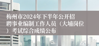 梅州市2024年下半年公开招聘事业编制工作人员（大埔岗位）考试综合成绩公布