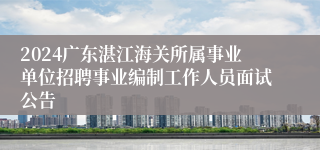 2024广东湛江海关所属事业单位招聘事业编制工作人员面试公告