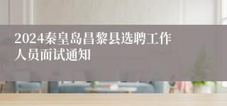 2024秦皇岛昌黎县选聘工作人员面试通知