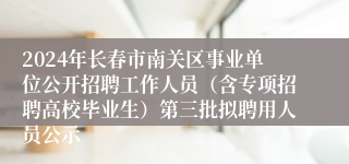 2024年长春市南关区事业单位公开招聘工作人员（含专项招聘高校毕业生）第三批拟聘用人员公示