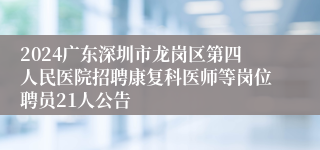 2024广东深圳市龙岗区第四人民医院招聘康复科医师等岗位聘员21人公告