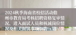 2024秋季海南省校招活动儋州市教育局考核招聘资格复审情况、进入面试人员和核减岗位情况及相关面试事项公告（第3号）