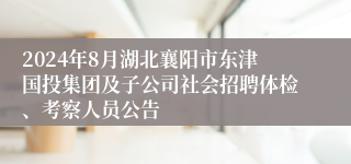 2024年8月湖北襄阳市东津国投集团及子公司社会招聘体检、考察人员公告