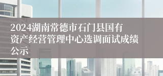 2024湖南常德市石门县国有资产经营管理中心选调面试成绩公示