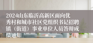 2024山东临沂高新区面向优秀村和城市社区党组织书记招聘镇（街道）事业单位人员答辩成绩通知