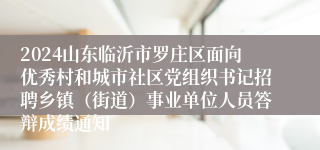 2024山东临沂市罗庄区面向优秀村和城市社区党组织书记招聘乡镇（街道）事业单位人员答辩成绩通知