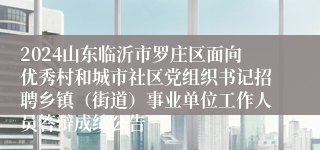 2024山东临沂市罗庄区面向优秀村和城市社区党组织书记招聘乡镇（街道）事业单位工作人员答辩成绩公告