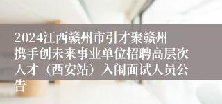 2024江西赣州市引才聚赣州携手创未来事业单位招聘高层次人才（西安站）入闱面试人员公告