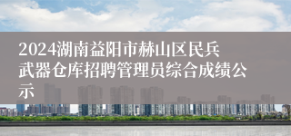 2024湖南益阳市赫山区民兵武器仓库招聘管理员综合成绩公示