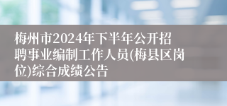 梅州市2024年下半年公开招聘事业编制工作人员(梅县区岗位)综合成绩公告