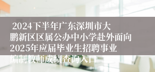  2024下半年广东深圳市大鹏新区区属公办中小学赴外面向2025年应届毕业生招聘事业编制教师成绩查询入口