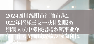 2024四川绵阳市江油市从2022年招募三支一扶计划服务期满人员中考核招聘乡镇事业单位工作人员面试成绩及选岗和体检公告