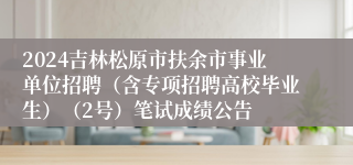 2024吉林松原市扶余市事业单位招聘（含专项招聘高校毕业生）（2号）笔试成绩公告