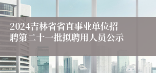 2024吉林省省直事业单位招聘第二十一批拟聘用人员公示