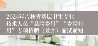 2024年吉林省基层卫生专业技术人员“县聘乡用”“乡聘村用”专项招聘（龙井）面试通知