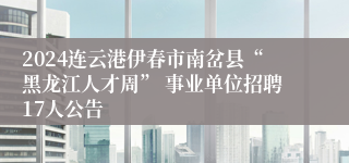 2024连云港伊春市南岔县“黑龙江人才周” 事业单位招聘17人公告