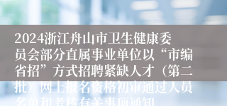 2024浙江舟山市卫生健康委员会部分直属事业单位以“市编省招”方式招聘紧缺人才（第二批）网上报名资格初审通过人员名单和考核有关事项通知