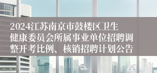 2024江苏南京市鼓楼区卫生健康委员会所属事业单位招聘调整开考比例、核销招聘计划公告