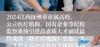 2024江西抚州市市属高校、公立医疗机构、国有企业等纪检监察系统引进高素质人才面试最终成绩（修正后成绩）公布、入闱体检人员公示及有关体检事项通知