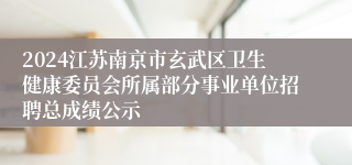 2024江苏南京市玄武区卫生健康委员会所属部分事业单位招聘总成绩公示