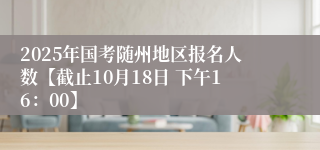 2025年国考随州地区报名人数【截止10月18日 下午16：00】