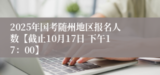 2025年国考随州地区报名人数【截止10月17日 下午17：00】