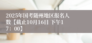 2025年国考随州地区报名人数【截止10月16日 下午17：00】