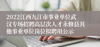 2022江西九江市事业单位武汉专场招聘高层次人才永修县其他事业单位岗位拟聘用公示