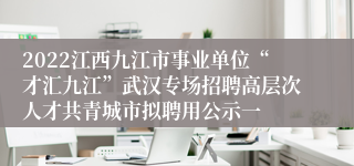 2022江西九江市事业单位“才汇九江”武汉专场招聘高层次人才共青城市拟聘用公示一