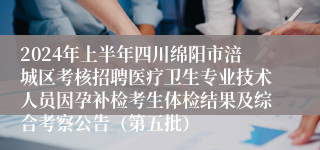 2024年上半年四川绵阳市涪城区考核招聘医疗卫生专业技术人员因孕补检考生体检结果及综合考察公告（第五批）