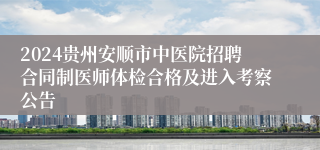 2024贵州安顺市中医院招聘合同制医师体检合格及进入考察公告