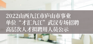 2022山西九江市庐山市事业单位“才汇九江”武汉专场招聘高层次人才拟聘用人员公示