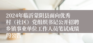 2024年临沂蒙阴县面向优秀村（社区）党组织书记公开招聘乡镇事业单位工作人员笔试成绩的公告