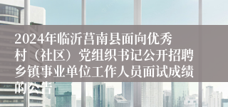 2024年临沂莒南县面向优秀村（社区）党组织书记公开招聘乡镇事业单位工作人员面试成绩的公告