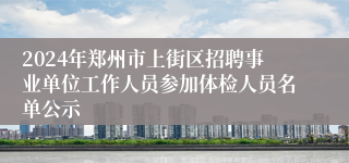 2024年郑州市上街区招聘事业单位工作人员参加体检人员名单公示