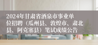 2024年甘肃省酒泉市事业单位招聘（瓜州县、敦煌市、肃北县、阿克塞县）笔试成绩公告