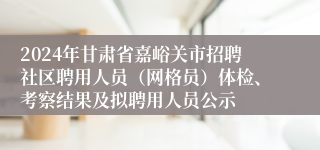 2024年甘肃省嘉峪关市招聘社区聘用人员（网格员）体检、考察结果及拟聘用人员公示