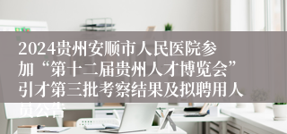 2024贵州安顺市人民医院参加“第十二届贵州人才博览会”引才第三批考察结果及拟聘用人员公告