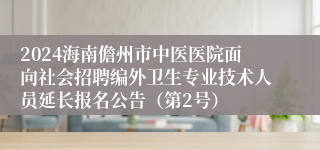 2024海南儋州市中医医院面向社会招聘编外卫生专业技术人员延长报名公告（第2号）