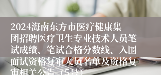 2024海南东方市医疗健康集团招聘医疗卫生专业技术人员笔试成绩、笔试合格分数线、入围面试资格复审人员名单及资格复审相关公告（5号）