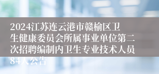 2024江苏连云港市赣榆区卫生健康委员会所属事业单位第二次招聘编制内卫生专业技术人员84人公告