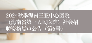 2024秋季海南三亚中心医院（海南省第三人民医院）社会招聘资格复审公告（第6号）