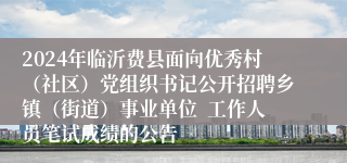 2024年临沂费县面向优秀村（社区）党组织书记公开招聘乡镇（街道）事业单位  工作人员笔试成绩的公告