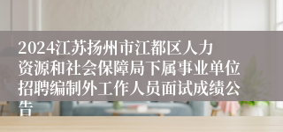 2024江苏扬州市江都区人力资源和社会保障局下属事业单位招聘编制外工作人员面试成绩公告