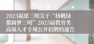 2025福建三明关于“扬帆绿都圆梦三明”2025届教育类高端人才专项公开招聘的通告